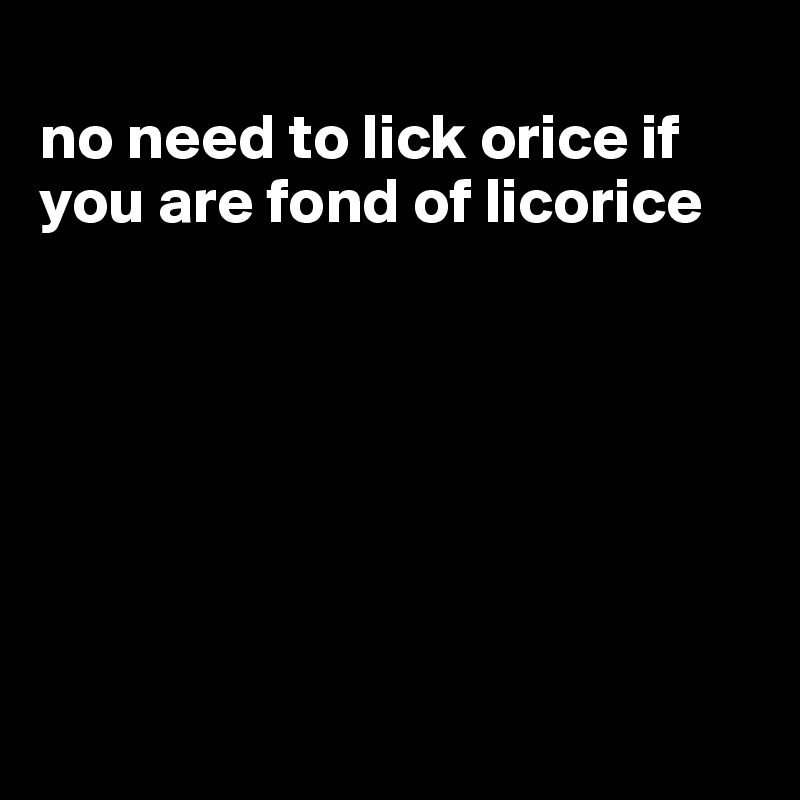 
no need to lick orice if you are fond of licorice







