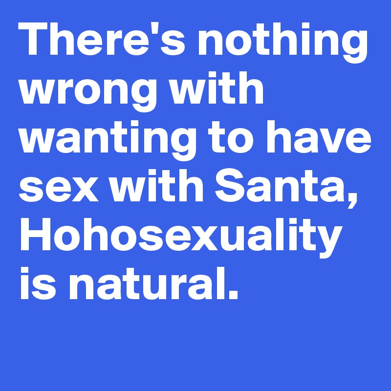 There's nothing wrong with wanting to have sex with Santa, Hohosexuality is natural.
