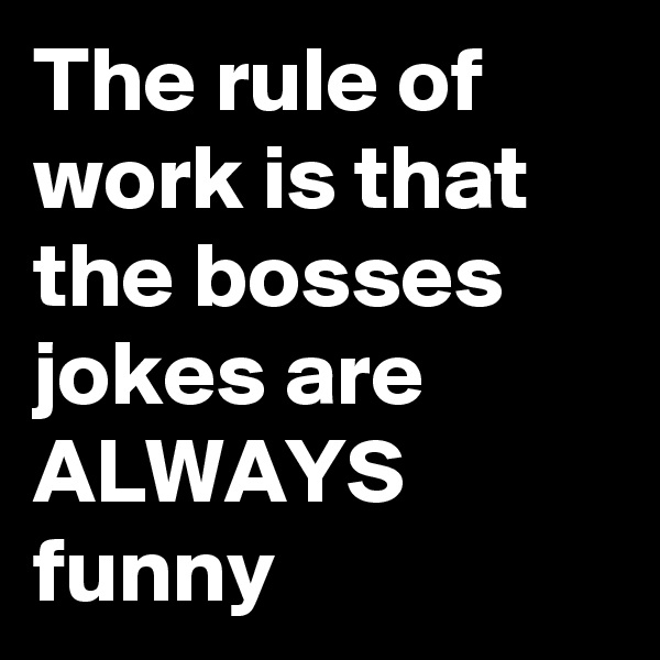 The rule of work is that the bosses jokes are ALWAYS funny