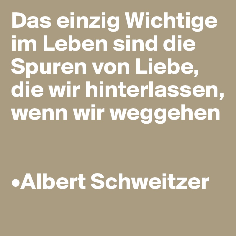 Das einzig Wichtige im Leben sind die Spuren von Liebe,
die wir hinterlassen, wenn wir weggehen


•Albert Schweitzer
