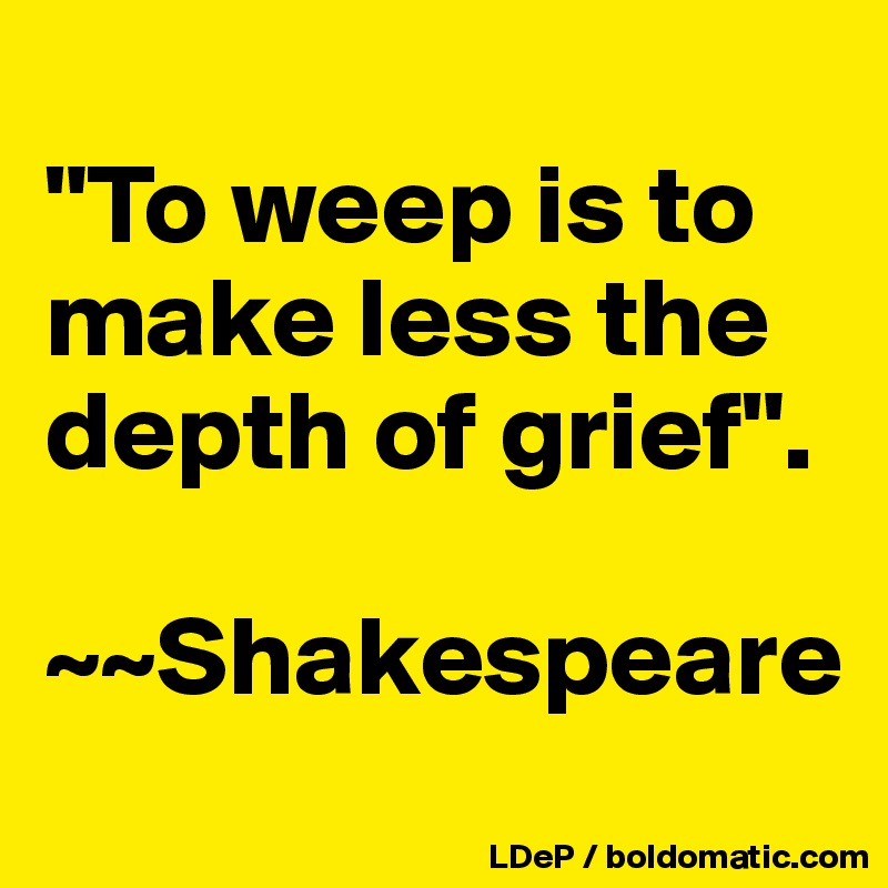 
"To weep is to make less the depth of grief".

~~Shakespeare