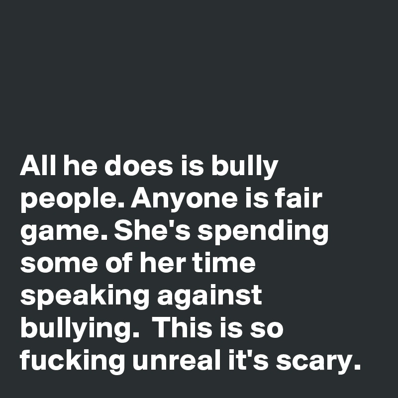 



All he does is bully people. Anyone is fair game. She's spending some of her time speaking against bullying.  This is so fucking unreal it's scary. 