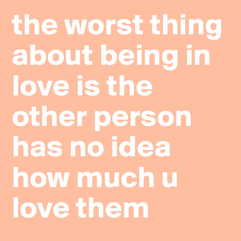 the worst thing about being in love is the other person has no idea how much u love them