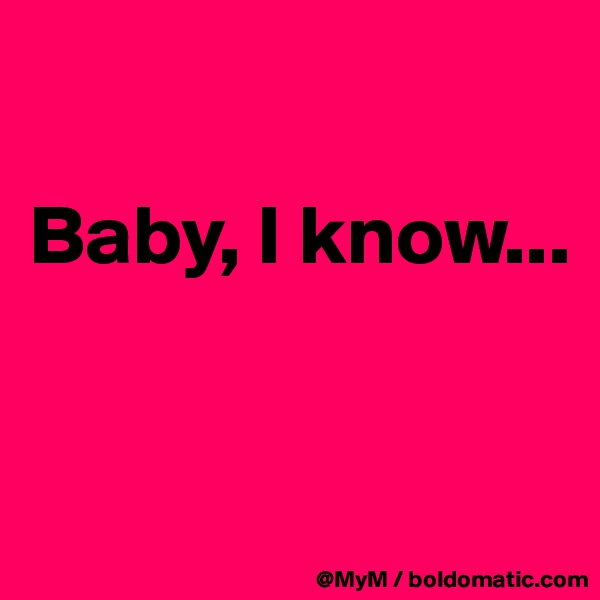 

Baby, I know...


