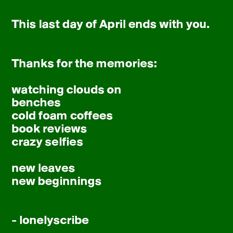 This last day of April ends with you.


Thanks for the memories:

watching clouds on 
benches 
cold foam coffees
book reviews 
crazy selfies

new leaves
new beginnings 


- lonelyscribe 