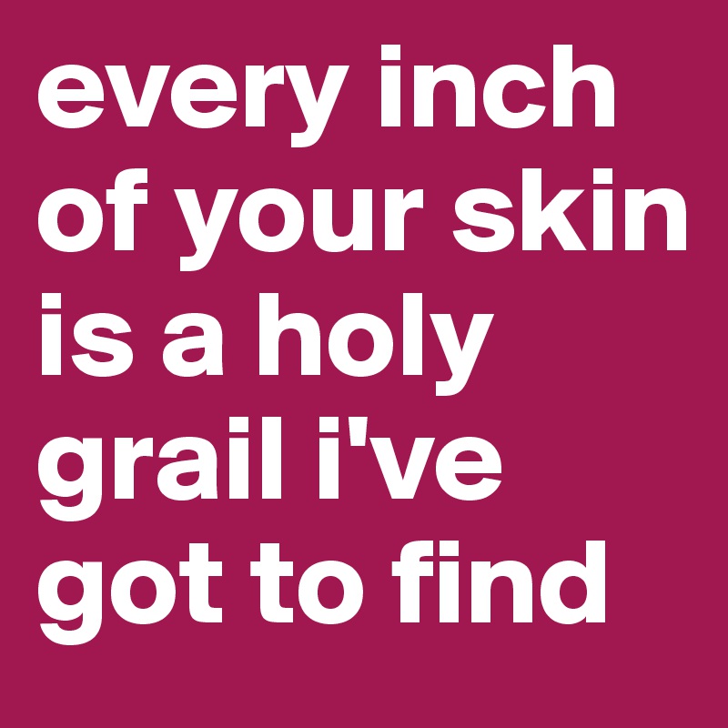 every inch of your skin is a holy grail i've got to find