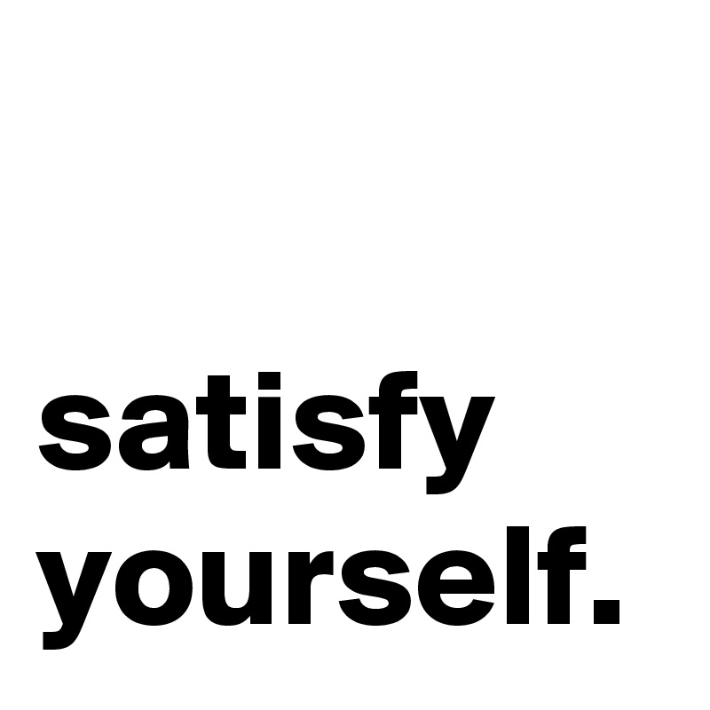 

satisfy yourself. 
