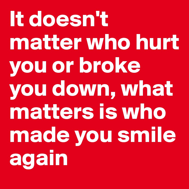 It doesn't matter who hurt you or broke you down, what matters is who made you smile again 