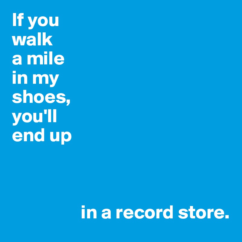 If you
walk 
a mile
in my
shoes,
you'll 
end up



                  in a record store.