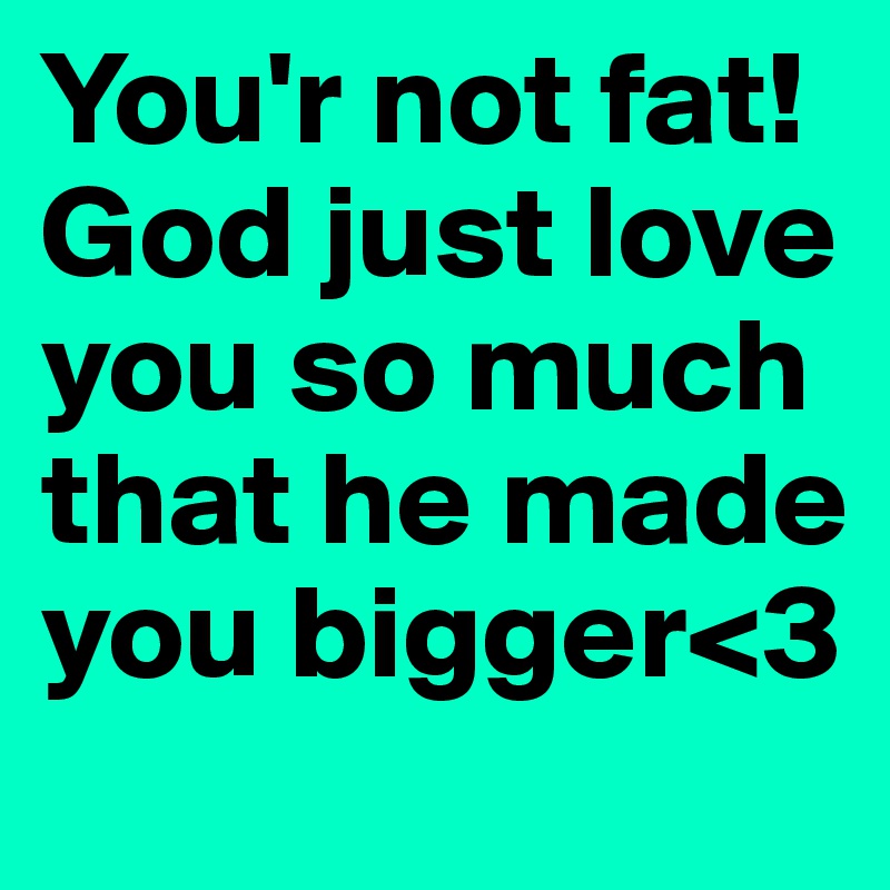 You'r not fat! God just love you so much that he made you bigger<3