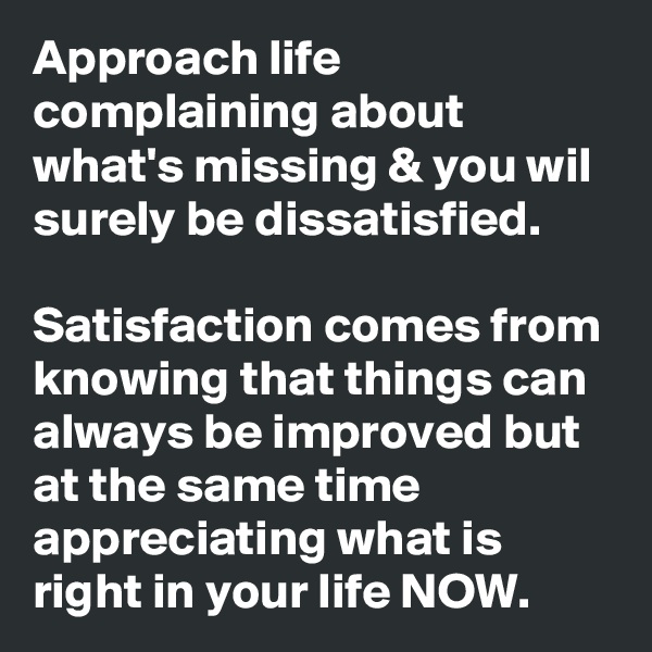 Approach life complaining about what's missing & you wil surely be dissatisfied.

Satisfaction comes from knowing that things can always be improved but at the same time appreciating what is right in your life NOW. 