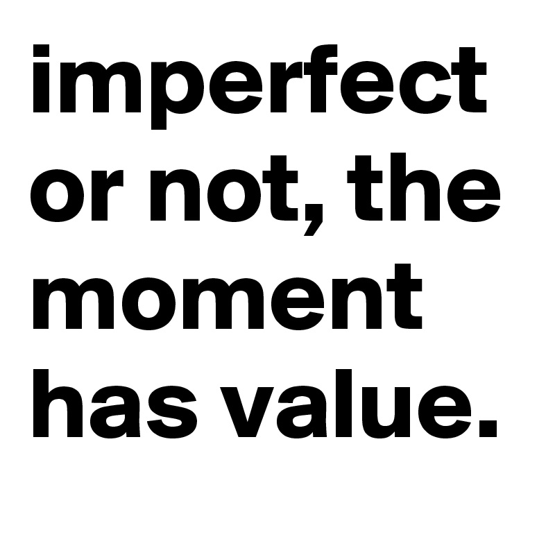 imperfect or not, the moment has value.