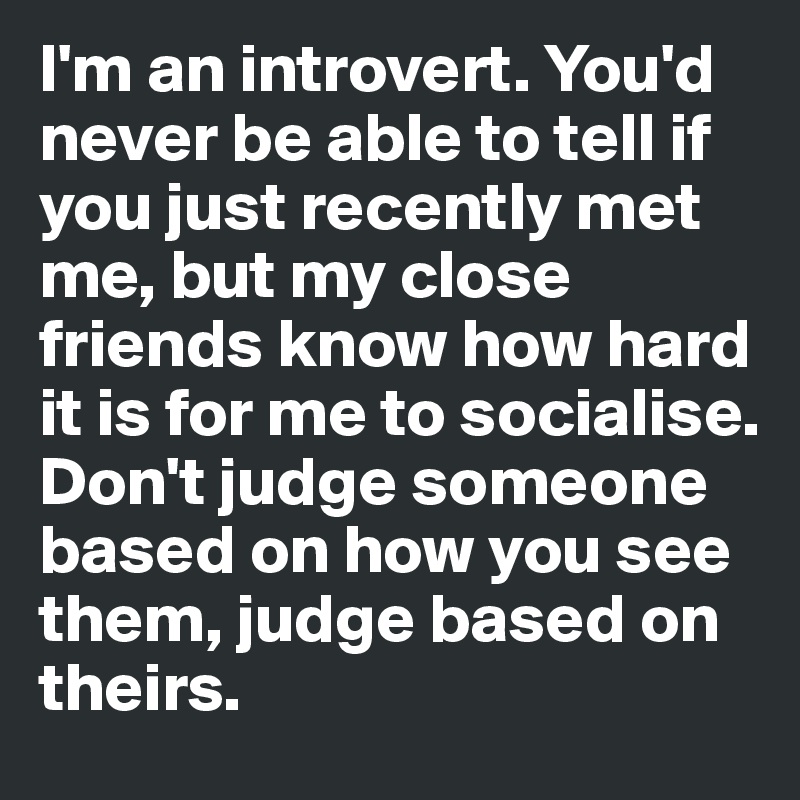 I'm an introvert. You'd never be able to tell if you just recently met me, but my close friends know how hard it is for me to socialise.
Don't judge someone based on how you see them, judge based on theirs.