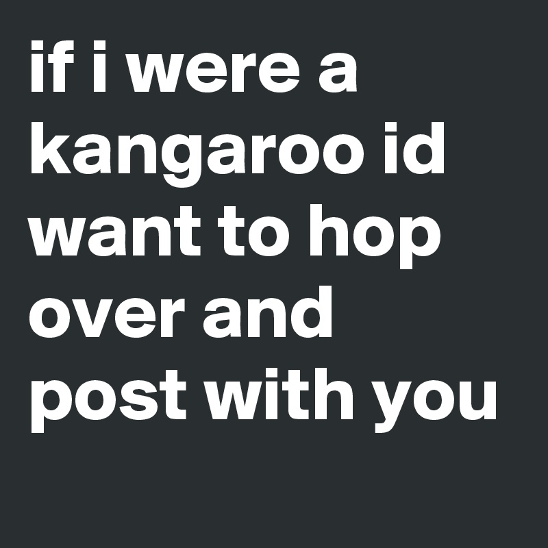 if i were a kangaroo id want to hop over and post with you
