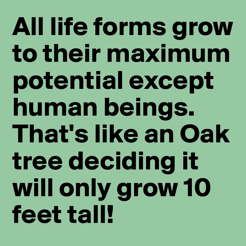 All life forms grow to their maximum potential except human beings. That's like an Oak tree deciding it will only grow 10 feet tall!