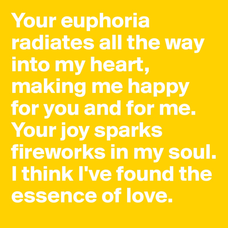 Your euphoria radiates all the way into my heart, making me happy for you and for me. 
Your joy sparks fireworks in my soul. 
I think I've found the essence of love. 