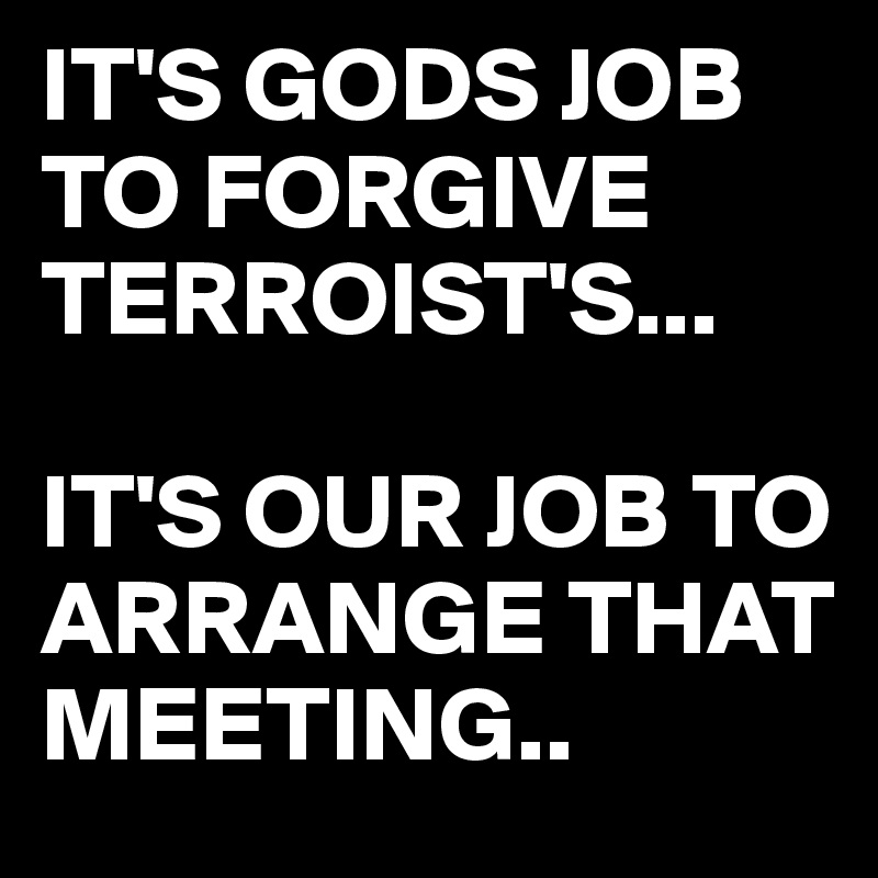IT'S GODS JOB TO FORGIVE TERROIST'S...

IT'S OUR JOB TO ARRANGE THAT MEETING..
