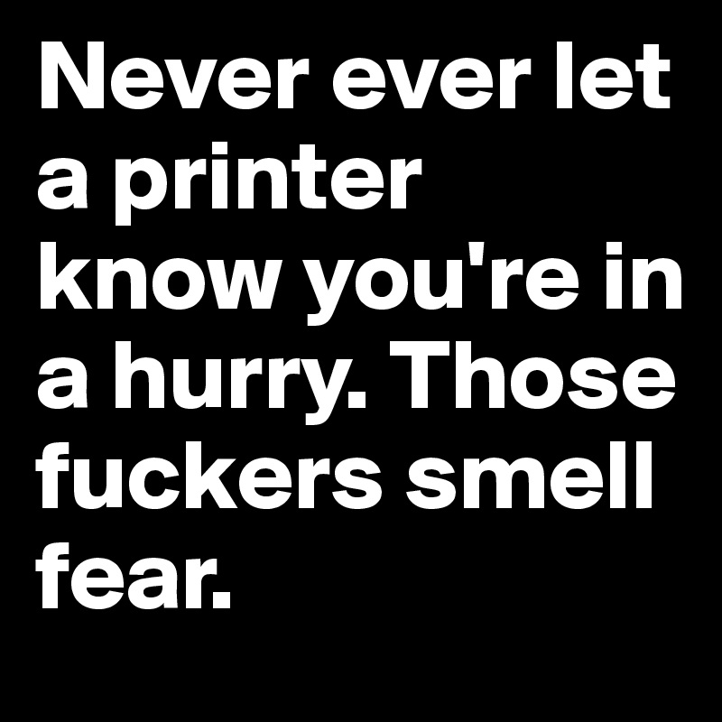 Never ever let a printer know you're in a hurry. Those fuckers smell fear.