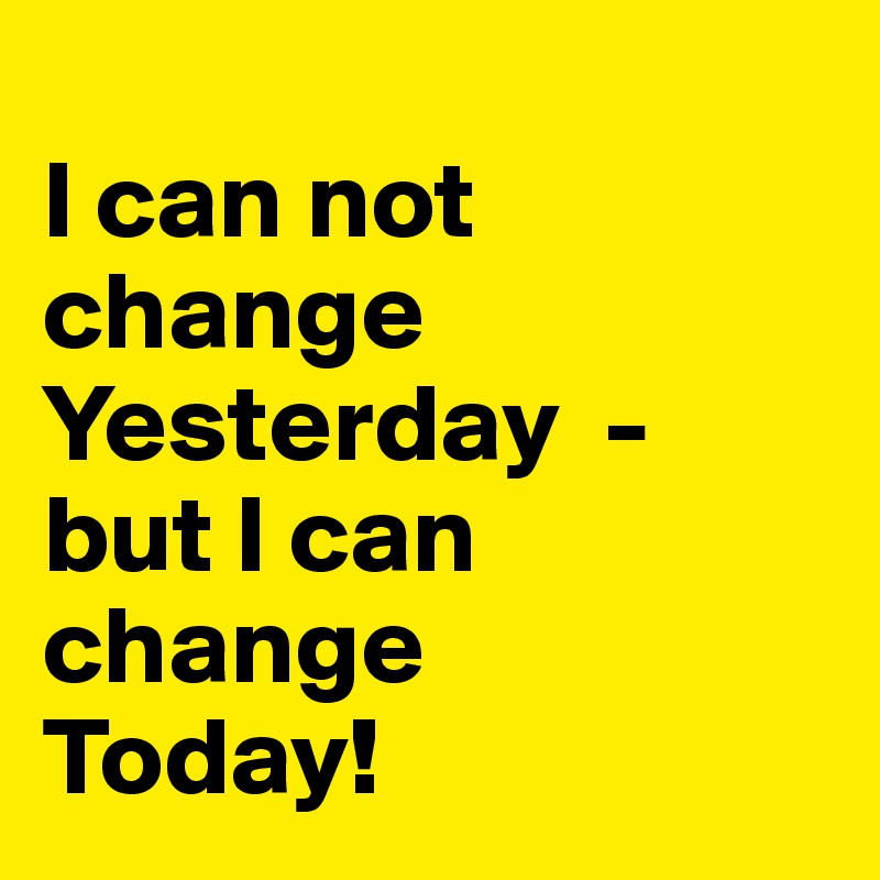                                        I can not change Yesterday  - but I can change    Today!