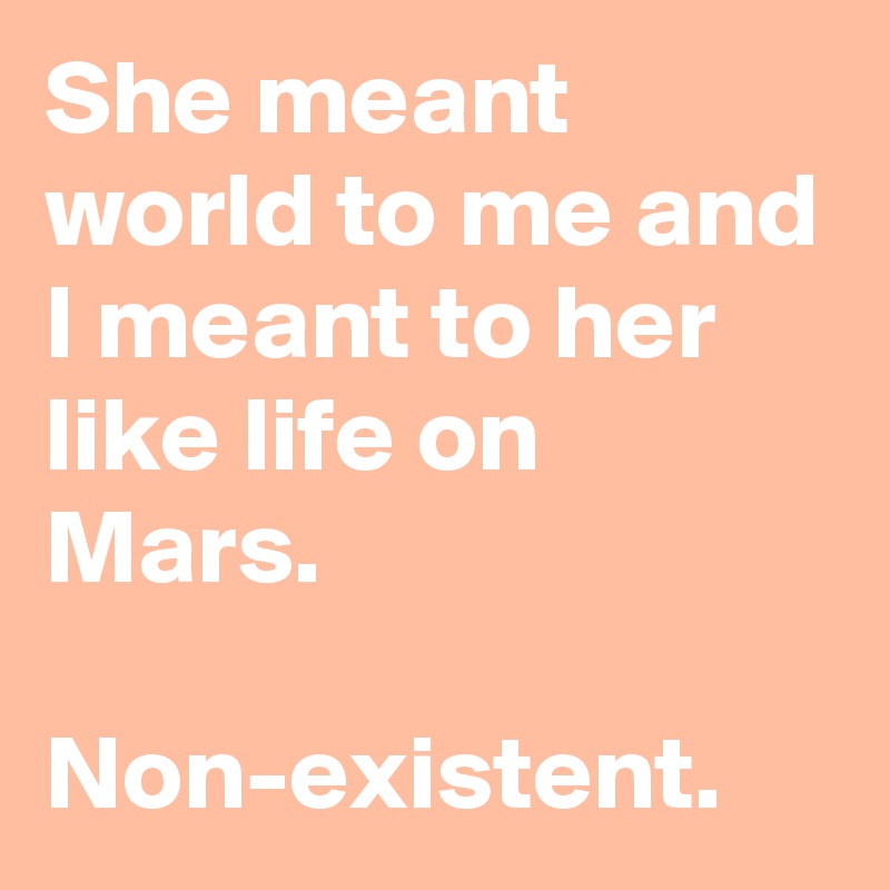 She meant world to me and I meant to her like life on Mars.

Non-existent.