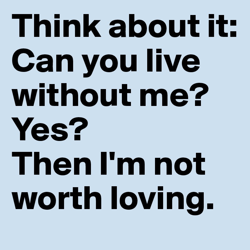 Think about it: Can you live without me? 
Yes?
Then I'm not worth loving.