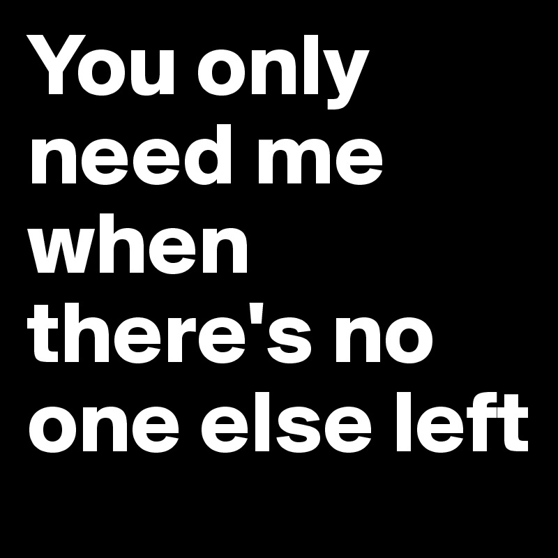 You only need me when there's no one else left