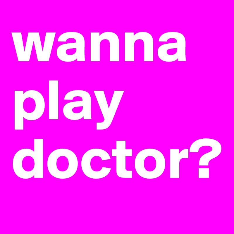 wanna play doctor?