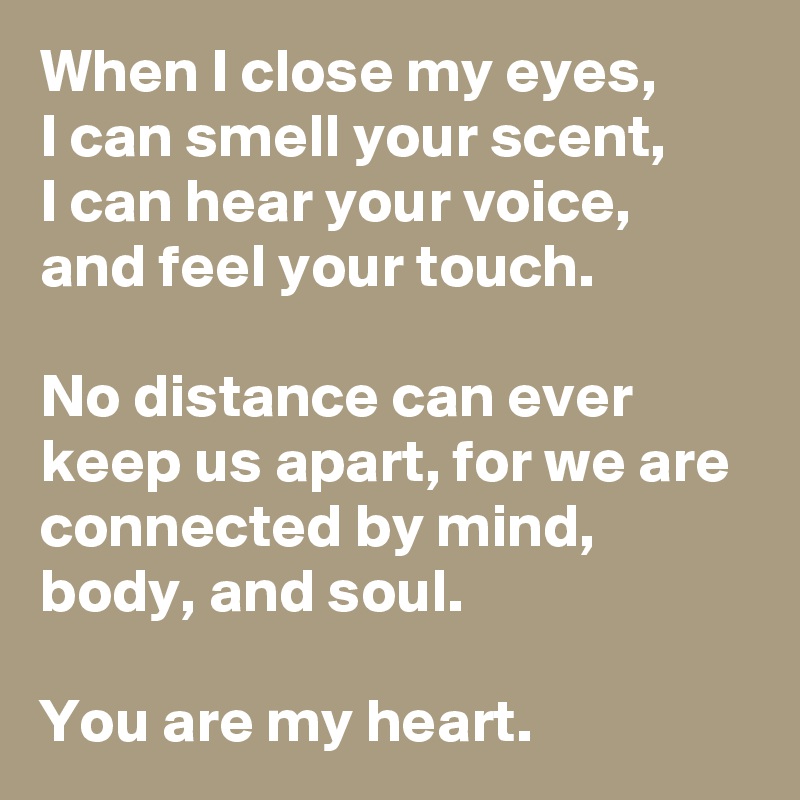 When I close my eyes,
I can smell your scent, 
I can hear your voice, 
and feel your touch.
 
No distance can ever keep us apart, for we are connected by mind, body, and soul. 

You are my heart. 