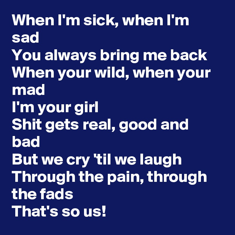 When I'm sick, when I'm sad
You always bring me back
When your wild, when your mad
I'm your girl 
Shit gets real, good and bad
But we cry 'til we laugh
Through the pain, through the fads
That's so us!