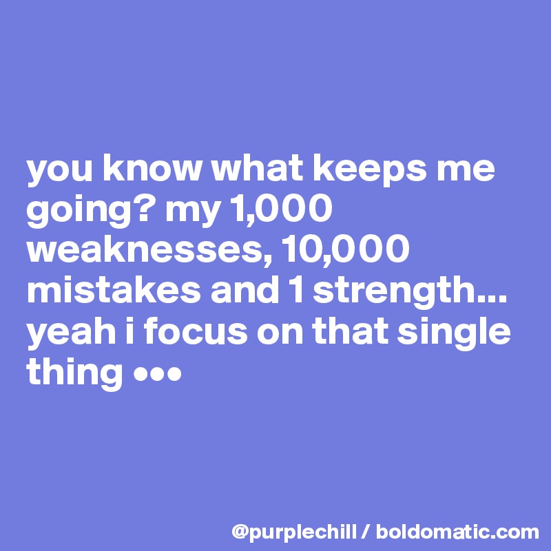 


you know what keeps me going? my 1,000 weaknesses, 10,000 mistakes and 1 strength... yeah i focus on that single thing •••


