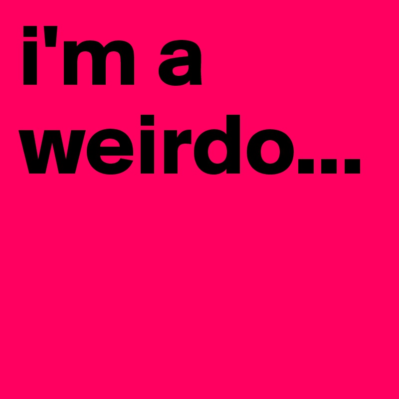 i'm a weirdo...

