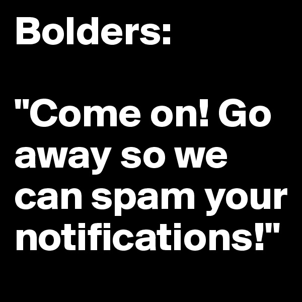Bolders:

"Come on! Go away so we can spam your notifications!"