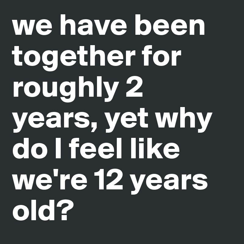 we have been together for roughly 2 years, yet why do I feel like we're 12 years old?