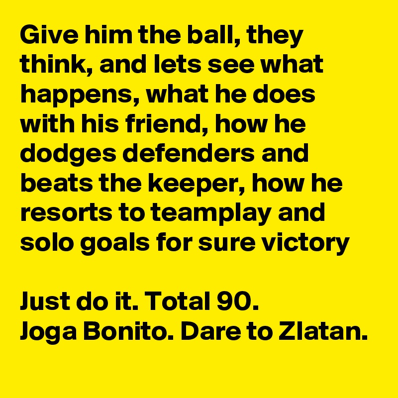 Give him the ball, they think, and lets see what happens, what he does with his friend, how he dodges defenders and beats the keeper, how he resorts to teamplay and solo goals for sure victory

Just do it. Total 90.
Joga Bonito. Dare to Zlatan.
