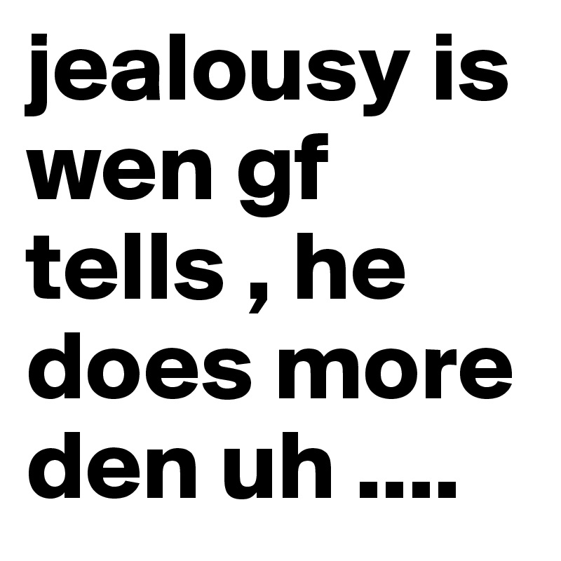 jealousy is wen gf tells , he does more den uh ....