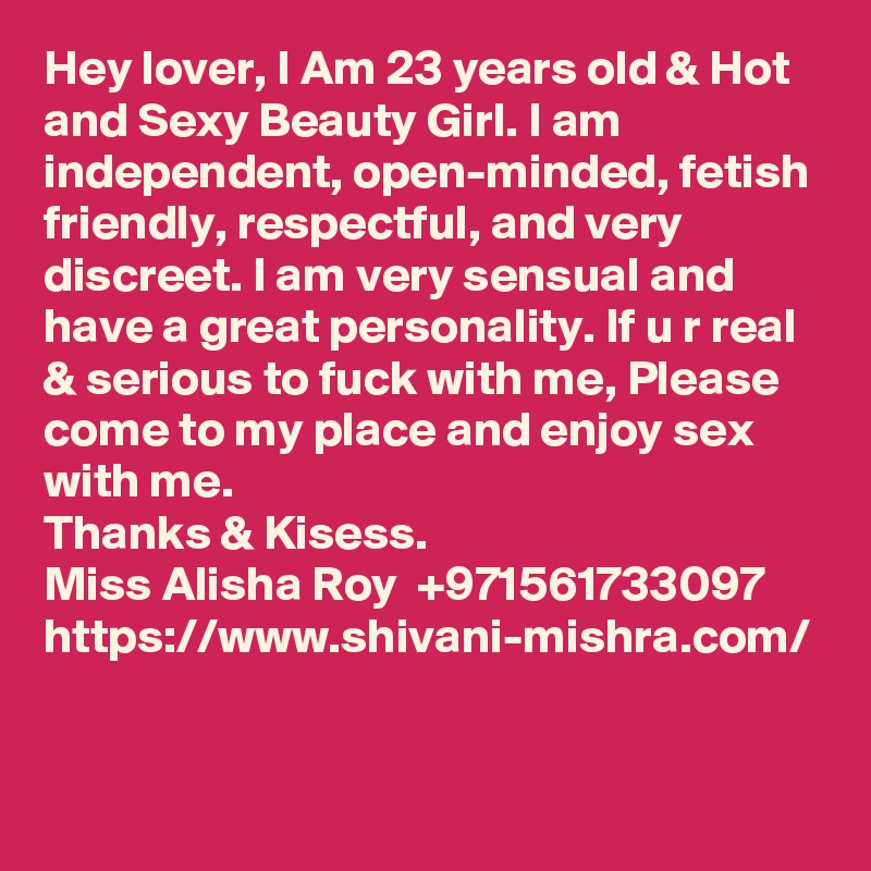 Hey lover, I Am 23 years old & Hot and Sexy Beauty Girl. I am independent, open-minded, fetish friendly, respectful, and very discreet. I am very sensual and have a great personality. If u r real & serious to fuck with me, Please come to my place and enjoy sex with me.
Thanks & Kisess.
Miss Alisha Roy  +971561733097 
https://www.shivani-mishra.com/



