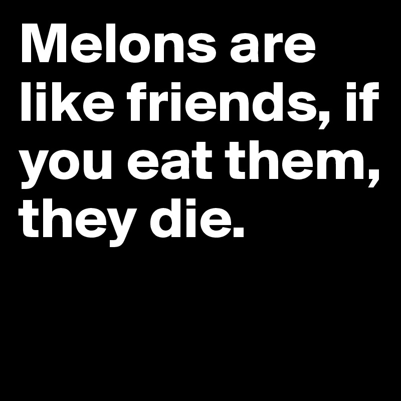 Melons are like friends, if you eat them, they die.

