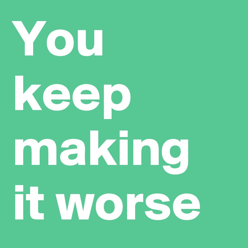 You keep making it worse