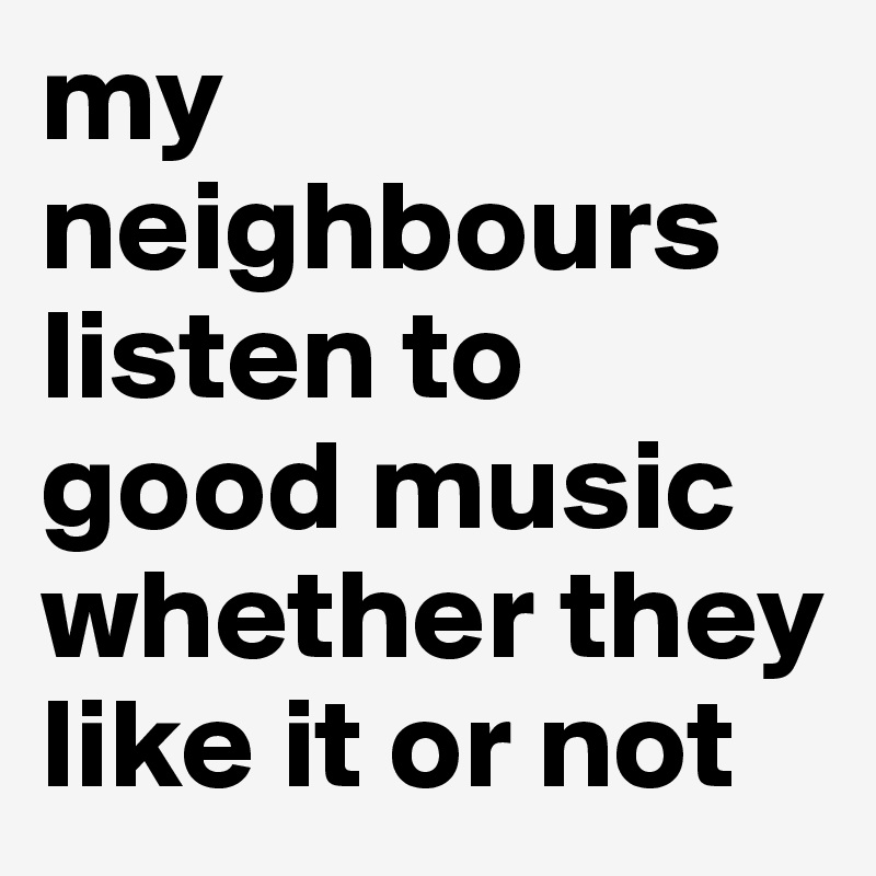 my neighbours listen to good music whether they like it or not