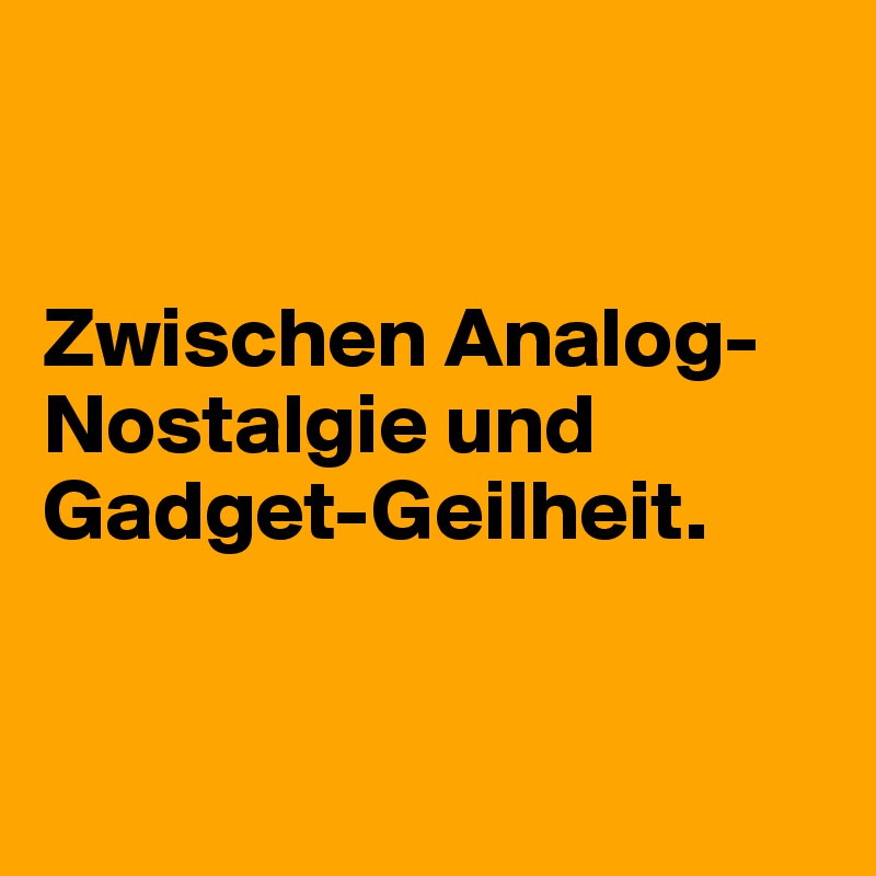 


Zwischen Analog-Nostalgie und Gadget-Geilheit.


