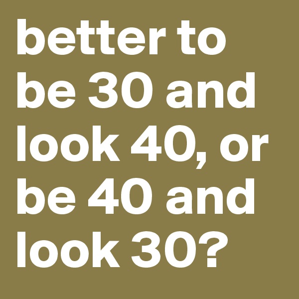 better to be 30 and look 40, or be 40 and look 30?