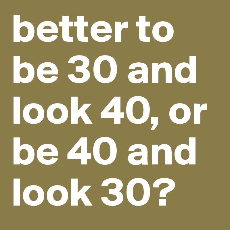better to be 30 and look 40, or be 40 and look 30?