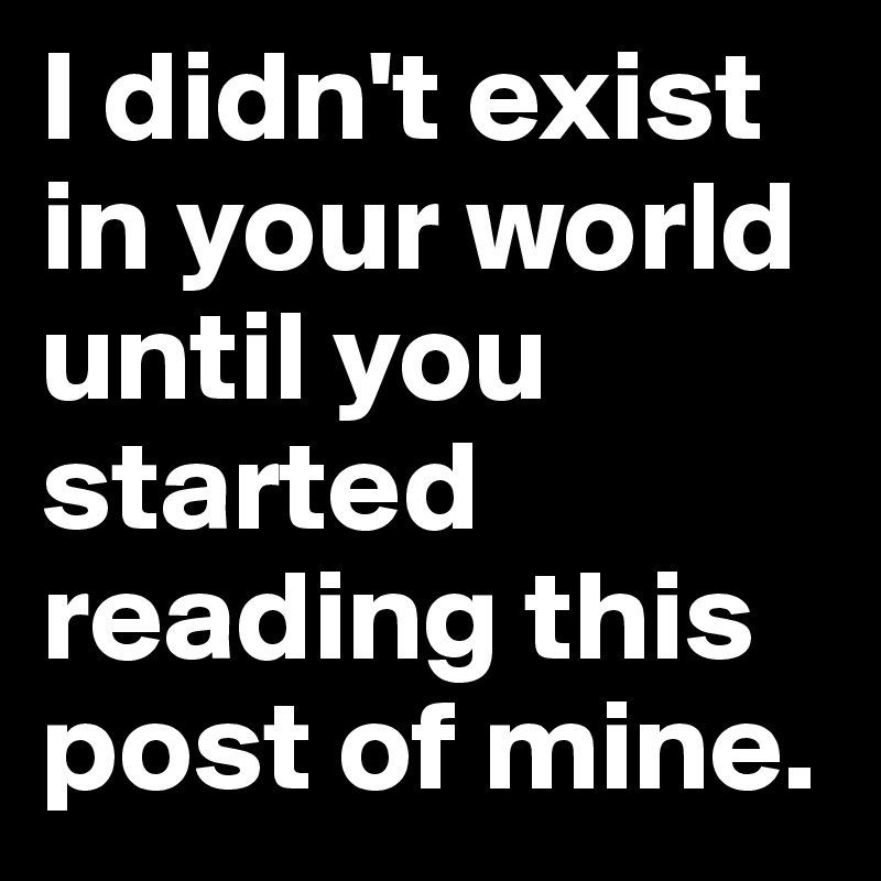 I didn't exist in your world until you started reading this post of mine.