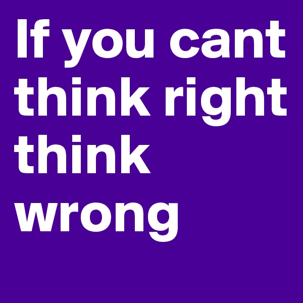 If you cant think right think wrong