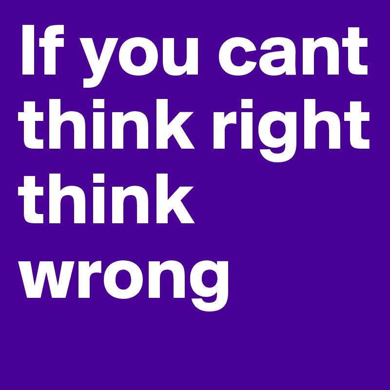If you cant think right think wrong