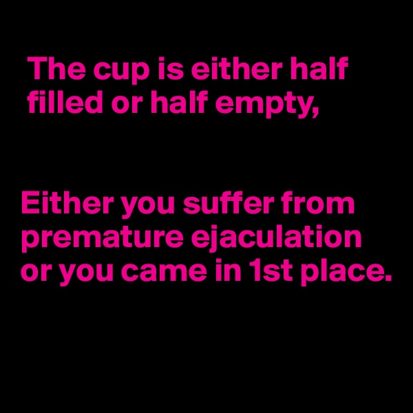
 The cup is either half
 filled or half empty,


Either you suffer from 
premature ejaculation 
or you came in 1st place.
  
        