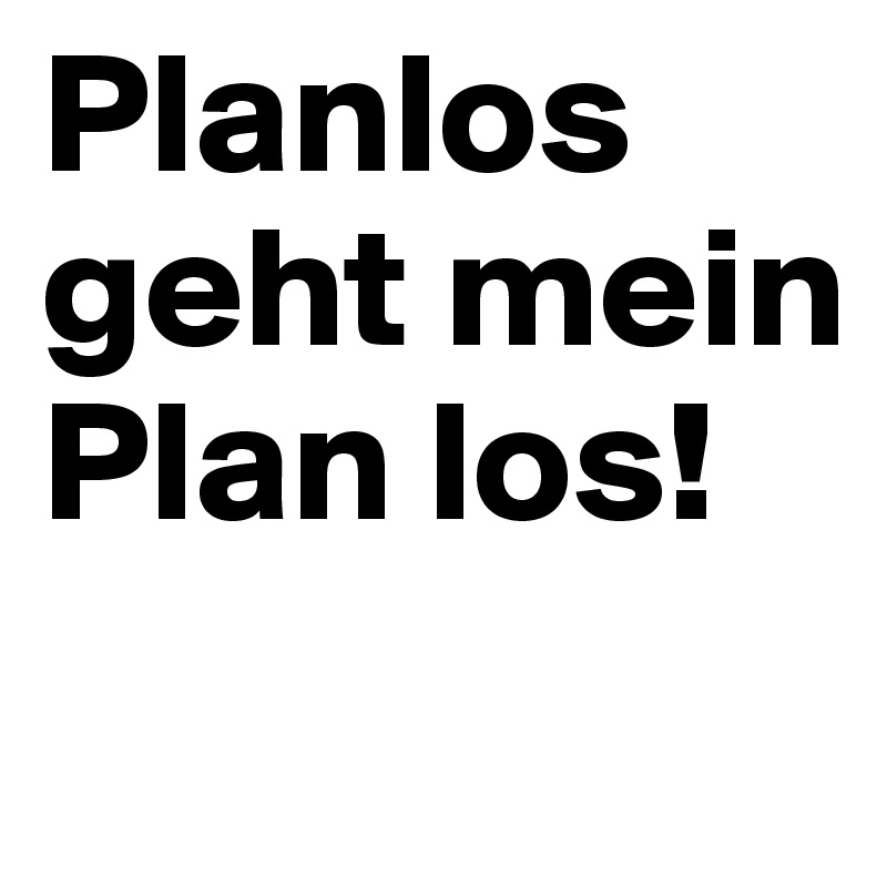 Planlos geht mein Plan los!
