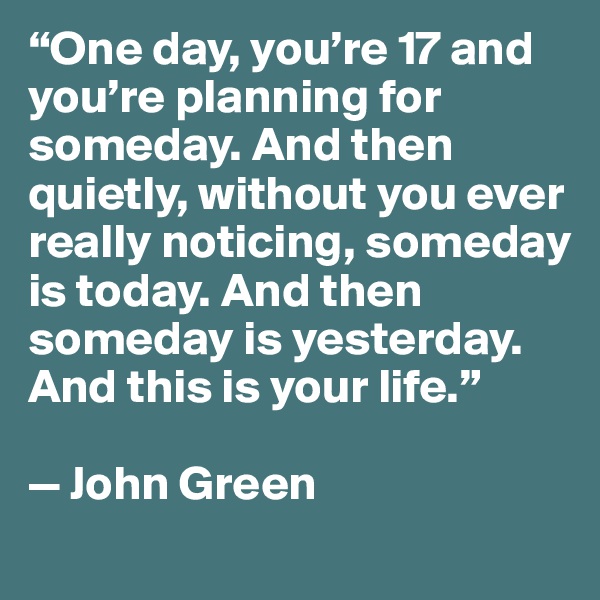 “One day, you’re 17 and you’re planning for someday. And then quietly, without you ever really noticing, someday is today. And then someday is yesterday. And this is your life.”

— John Green