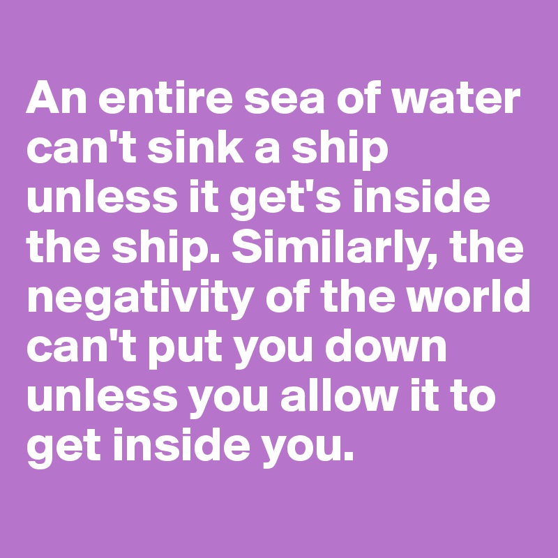 
An entire sea of water can't sink a ship unless it get's inside the ship. Similarly, the negativity of the world can't put you down unless you allow it to get inside you.