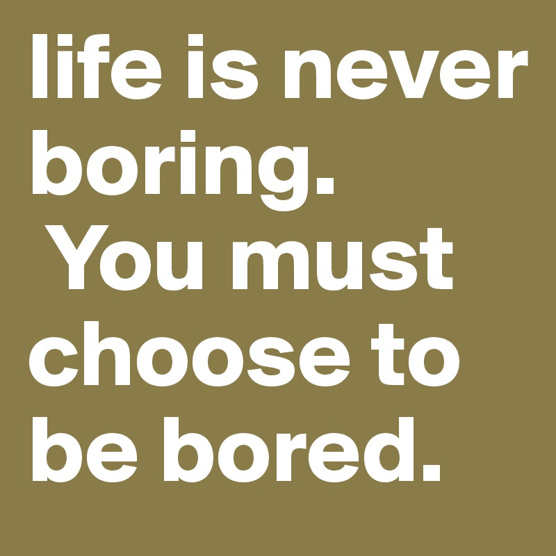 life is never boring.
 You must choose to be bored.